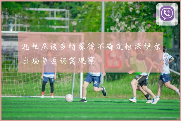 孔帕尼谈多特蒙德不确定性诺伊尔出场与否仍需观察