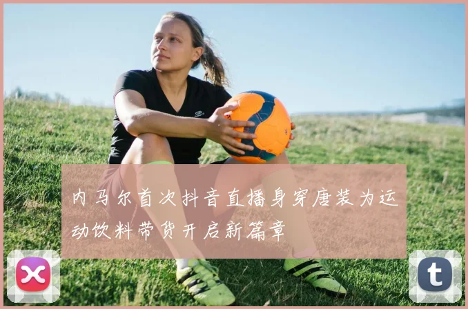 内马尔首次抖音直播身穿唐装为运动饮料带货开启新篇章