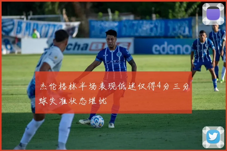 杰伦格林半场表现低迷仅得4分三分球失准状态堪忧