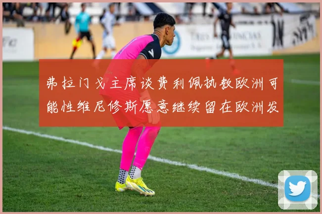 弗拉门戈主席谈费利佩执教欧洲可能性维尼修斯愿意继续留在欧洲发展