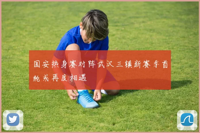 国安热身赛对阵武汉三镇新赛季首轮或再度相遇