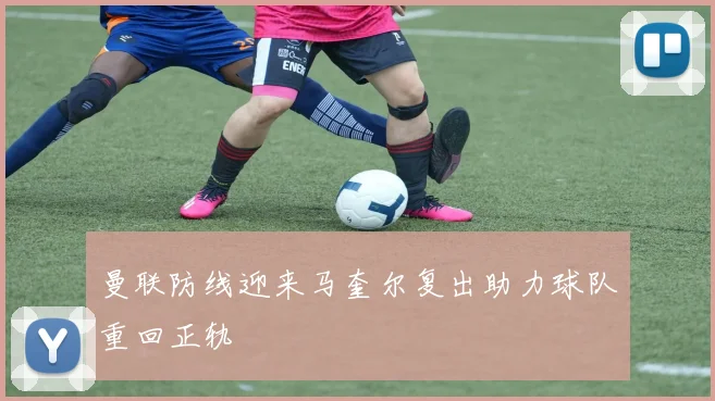 曼联防线迎来马奎尔复出助力球队重回正轨