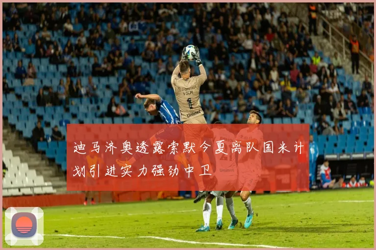 迪马济奥透露索默今夏离队国米计划引进实力强劲中卫