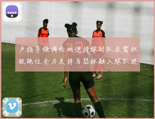 卢指导强调伦纳德持球时队友需积极跑位全力支持马瑟林融入球队进攻体系