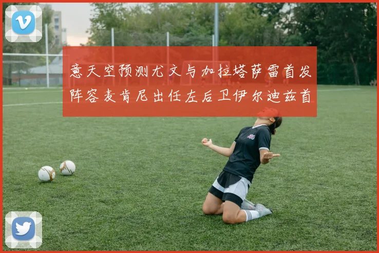 意天空预测尤文与加拉塔萨雷首发阵容麦肯尼出任左后卫伊尔迪兹首发出战