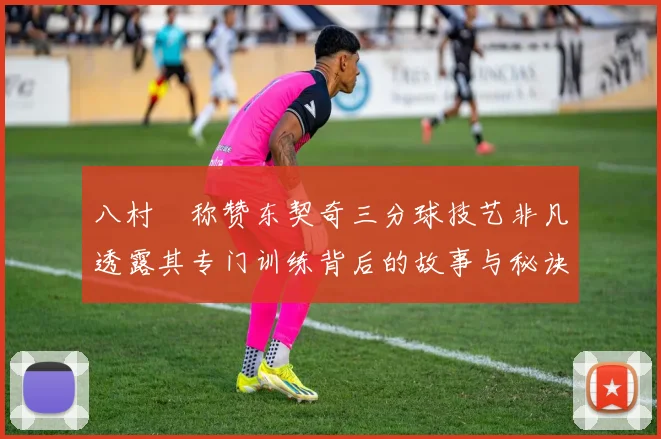 八村塁称赞东契奇三分球技艺非凡透露其专门训练背后的故事与秘诀
