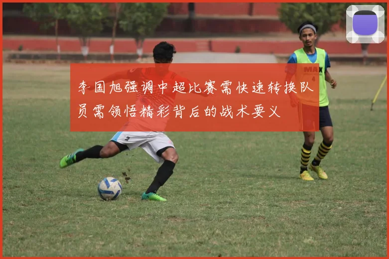 李国旭强调中超比赛需快速转换队员需领悟精彩背后的战术要义