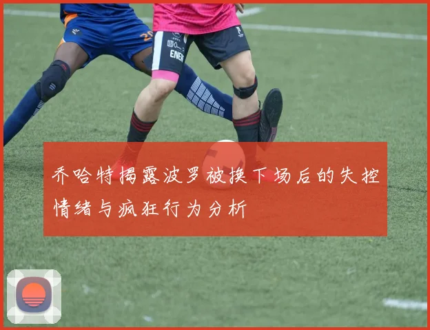 乔哈特揭露波罗被换下场后的失控情绪与疯狂行为分析