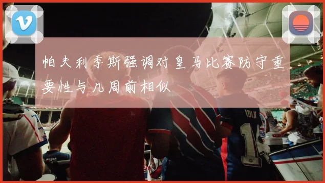 帕夫利季斯强调对皇马比赛防守重要性与几周前相似