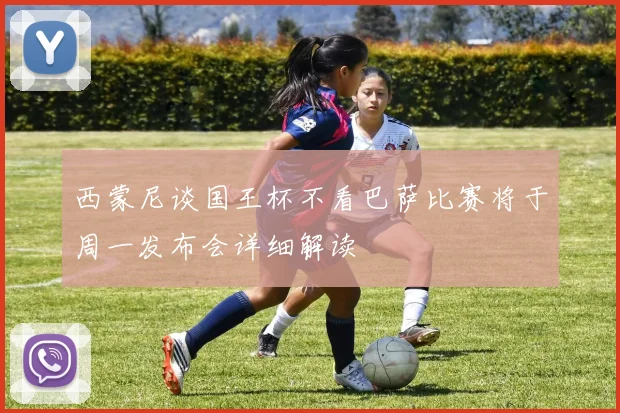 西蒙尼谈国王杯不看巴萨比赛将于周一发布会详细解读