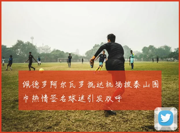 佩德罗阿尔瓦罗抵达机场披泰山围巾热情签名球迷引发欢呼