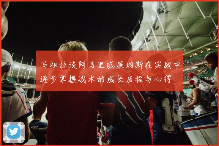 马祖拉谈阿马里威廉姆斯在实战中逐步掌握战术的成长历程与心得