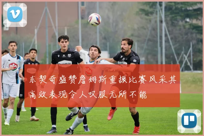 东契奇盛赞詹姆斯重振比赛风采其高效表现令人叹服无所不能