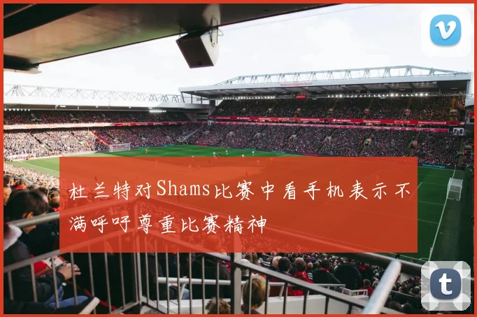 杜兰特对Shams比赛中看手机表示不满呼吁尊重比赛精神