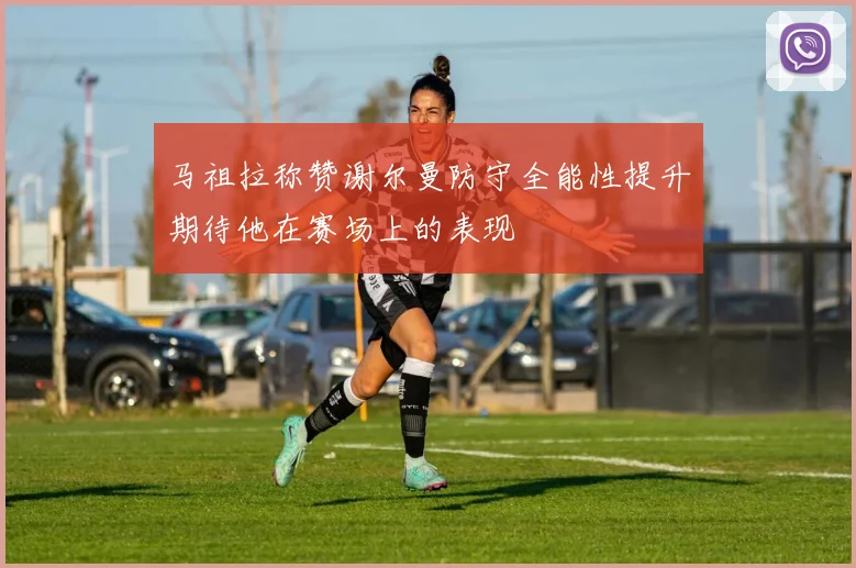马祖拉称赞谢尔曼防守全能性提升期待他在赛场上的表现