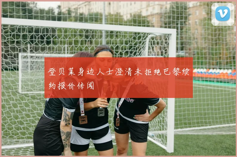 登贝莱身边人士澄清未拒绝巴黎续约报价传闻