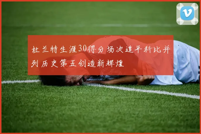 杜兰特生涯30得分场次追平科比并列历史第五创造新辉煌