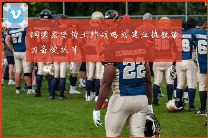 铜梁龙坚持土帅战略刘建业执教能力备受认可