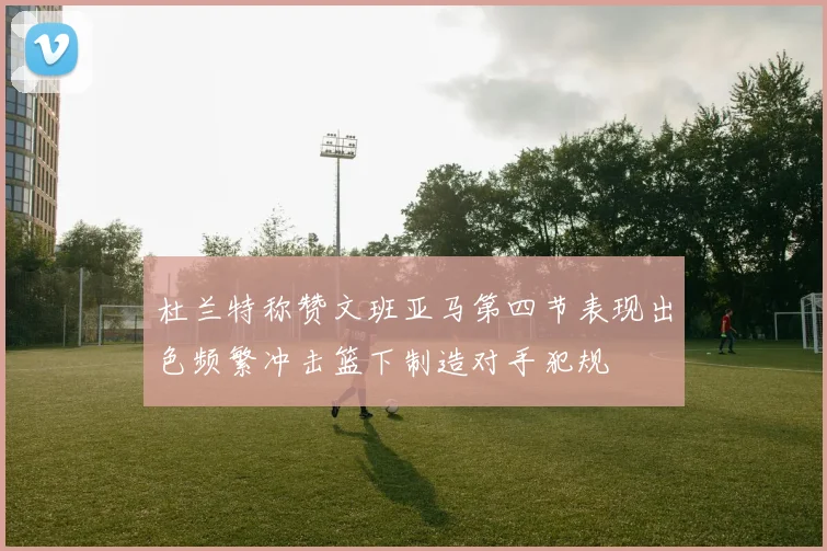 杜兰特称赞文班亚马第四节表现出色频繁冲击篮下制造对手犯规