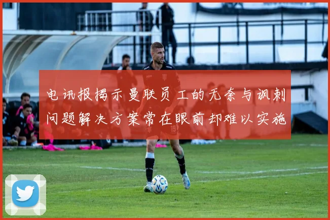 电讯报揭示曼联员工的无奈与讽刺问题解决方案常在眼前却难以实施